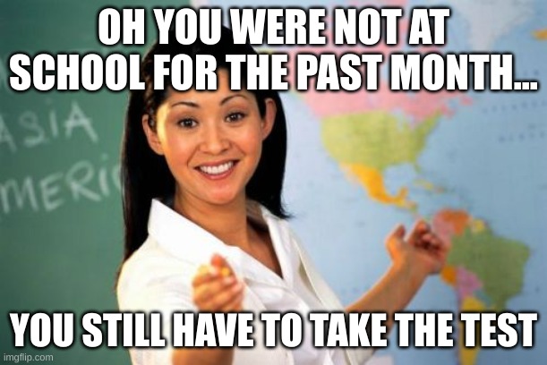 school | OH YOU WERE NOT AT SCHOOL FOR THE PAST MONTH... YOU STILL HAVE TO TAKE THE TEST | image tagged in memes,unhelpful high school teacher | made w/ Imgflip meme maker