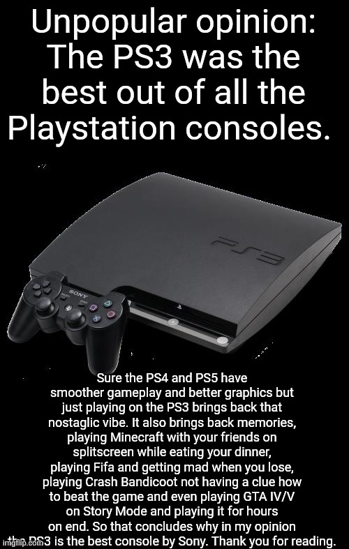 Am I right or am I wrong? | Unpopular opinion: The PS3 was the best out of all the Playstation consoles. Sure the PS4 and PS5 have smoother gameplay and better graphics but just playing on the PS3 brings back that nostaglic vibe. It also brings back memories, playing Minecraft with your friends on splitscreen while eating your dinner, playing Fifa and getting mad when you lose, playing Crash Bandicoot not having a clue how to beat the game and even playing GTA IV/V on Story Mode and playing it for hours on end. So that concludes why in my opinion the PS3 is the best console by Sony. Thank you for reading. | image tagged in ps3,nostaglia,memories,playstation,video games,console | made w/ Imgflip meme maker