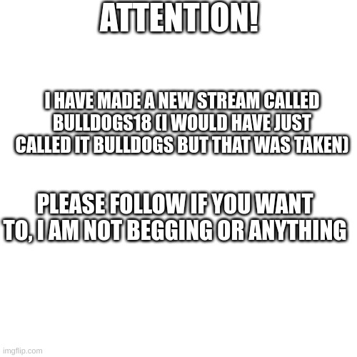 I hope you join the Stream and have fun! :) | ATTENTION! I HAVE MADE A NEW STREAM CALLED BULLDOGS18 (I WOULD HAVE JUST CALLED IT BULLDOGS BUT THAT WAS TAKEN); PLEASE FOLLOW IF YOU WANT TO, I AM NOT BEGGING OR ANYTHING | image tagged in bulldog,bulldogs,bulldogs18 | made w/ Imgflip meme maker