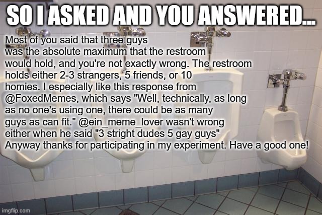 Mens room urinals update. See original post at https://imgflip.com/i/89nwdc | SO I ASKED AND YOU ANSWERED... Most of you said that three guys was the absolute maximum that the restroom would hold, and you're not exactly wrong. The restroom holds either 2-3 strangers, 5 friends, or 10 homies. I especially like this response from @FoxedMemes, which says "Well, technically, as long as no one’s using one, there could be as many guys as can fit." @ein_meme_lover wasn't wrong either when he said "3 stright dudes 5 gay guys"
Anyway thanks for participating in my experiment. Have a good one! | image tagged in men's room urinals,update,guys,urinal | made w/ Imgflip meme maker