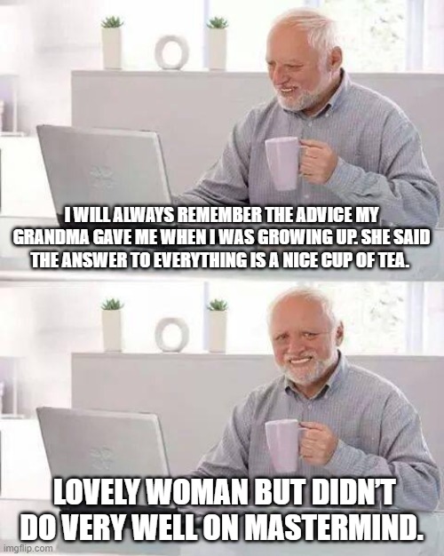 Hide the Pain Harold | I WILL ALWAYS REMEMBER THE ADVICE MY GRANDMA GAVE ME WHEN I WAS GROWING UP. SHE SAID THE ANSWER TO EVERYTHING IS A NICE CUP OF TEA. LOVELY WOMAN BUT DIDN’T DO VERY WELL ON MASTERMIND. | image tagged in memes,hide the pain harold | made w/ Imgflip meme maker