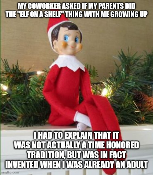 I feel old | MY COWORKER ASKED IF MY PARENTS DID THE "ELF ON A SHELF" THING WITH ME GROWING UP; I HAD TO EXPLAIN THAT IT WAS NOT ACTUALLY A TIME HONORED TRADITION, BUT WAS IN FACT INVENTED WHEN I WAS ALREADY AN ADULT | image tagged in elf on a shelf | made w/ Imgflip meme maker