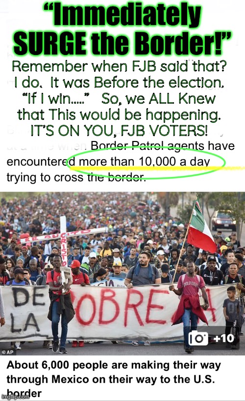 The Ultimate Worst Thing To Happen To USA.  Just Watch | “Immediately SURGE the Border!”; Remember when FJB said that?
I do.  It was Before the election.
“If I win…..”   So, we ALL Knew
that This would be happening.
IT’S ON YOU, FJB VOTERS! | image tagged in memes,fjb n fjb voters really screwed all americans,the death of usa,end of safe n secure,fjb voters progressives kissmyass | made w/ Imgflip meme maker