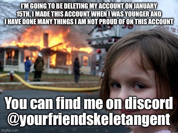 I’m deleting my account | I’M GOING TO BE DELETING MY ACCOUNT ON JANUARY 15TH, I MADE THIS ACCOUNT WHEN I WAS YOUNGER AND I HAVE DONE MANY THINGS I AM NOT PROUD OF ON THIS ACCOUNT; You can find me on discord
@yourfriendskeletangent | image tagged in memes,disaster girl | made w/ Imgflip meme maker