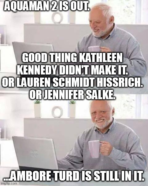 Jennifer Salke - no, Lauren Schmidt Hissrich - no, Kathleen Kennedy - no... who's left to f*c* it up: | AQUAMAN 2 IS OUT. GOOD THING KATHLEEN KENNEDY DIDN'T MAKE IT.
OR LAUREN SCHMIDT HISSRICH.
OR JENNIFER SALKE. ...AMBORE TURD IS STILL IN IT. | image tagged in memes,hide the pain harold,jennifer salke,lauren schmidt hissrich,kathleen kennedy,aquaman 2 | made w/ Imgflip meme maker