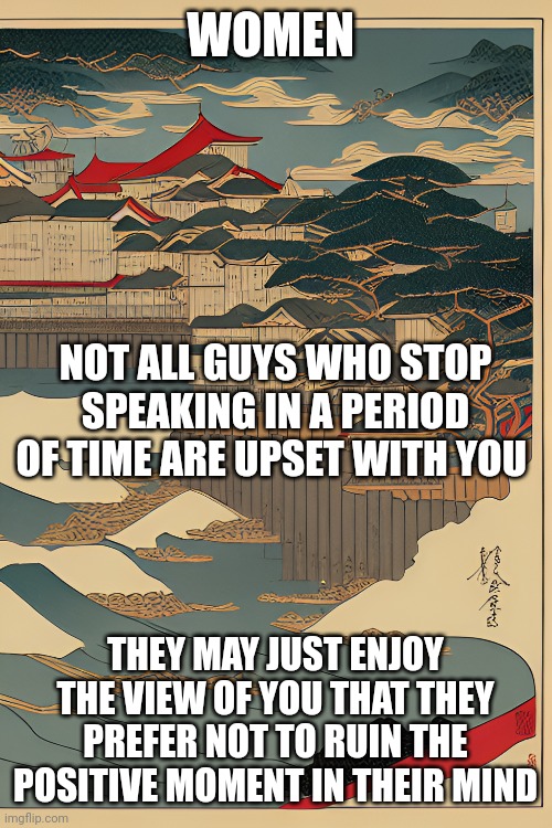 Message for women | WOMEN; NOT ALL GUYS WHO STOP SPEAKING IN A PERIOD OF TIME ARE UPSET WITH YOU; THEY MAY JUST ENJOY THE VIEW OF YOU THAT THEY PREFER NOT TO RUIN THE POSITIVE MOMENT IN THEIR MIND | image tagged in educational,relationships,psychology,silence,peace | made w/ Imgflip meme maker