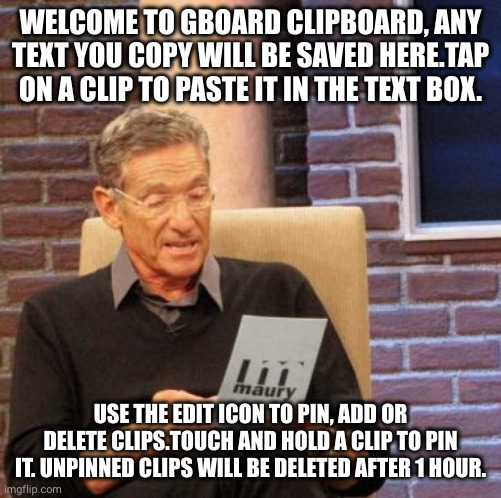 Maury Lie Detector Meme | WELCOME TO GBOARD CLIPBOARD, ANY TEXT YOU COPY WILL BE SAVED HERE.TAP ON A CLIP TO PASTE IT IN THE TEXT BOX. USE THE EDIT ICON TO PIN, ADD OR DELETE CLIPS.TOUCH AND HOLD A CLIP TO PIN IT. UNPINNED CLIPS WILL BE DELETED AFTER 1 HOUR. | image tagged in memes,maury lie detector | made w/ Imgflip meme maker