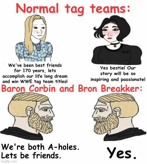 . | Normal tag teams:; We've been best friends for 170 years, lets accomplish our life long dream and win WWE tag team titles! Yes bestie! Our story will be so inspiring and passionate! Baron Corbin and Bron Breakker:; We're both A-holes. Lets be friends. Yes. | image tagged in boys vs girls | made w/ Imgflip meme maker