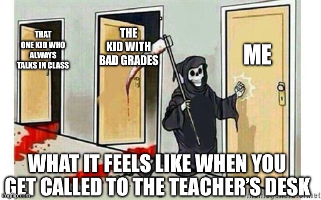 Grim Reaper Knocking Door | ME; THE KID WITH BAD GRADES; THAT ONE KID WHO ALWAYS TALKS IN CLASS; WHAT IT FEELS LIKE WHEN YOU GET CALLED TO THE TEACHER’S DESK | image tagged in grim reaper knocking door | made w/ Imgflip meme maker