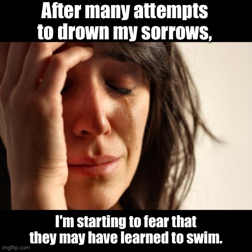 Alcohol | After many attempts to drown my sorrows, I'm starting to fear that they may have learned to swim. | image tagged in memes,first world problems | made w/ Imgflip meme maker