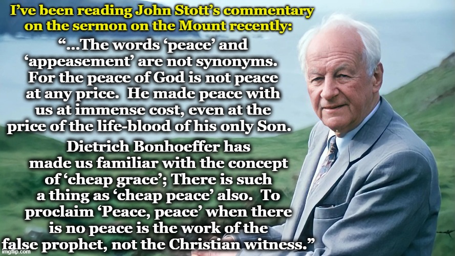 Peace vs. Appeasement | I’ve been reading John Stott’s commentary on the sermon on the Mount recently:; “…The words ‘peace’ and ‘appeasement’ are not synonyms.  For the peace of God is not peace at any price.  He made peace with us at immense cost, even at the price of the life-blood of his only Son. Dietrich Bonhoeffer has made us familiar with the concept of ‘cheap grace’; There is such a thing as ‘cheap peace’ also.  To proclaim ‘Peace, peace’ when there is no peace is the work of the false prophet, not the Christian witness.” | image tagged in christianity,holy bible,sermon on the mount,church,peace,grace | made w/ Imgflip meme maker