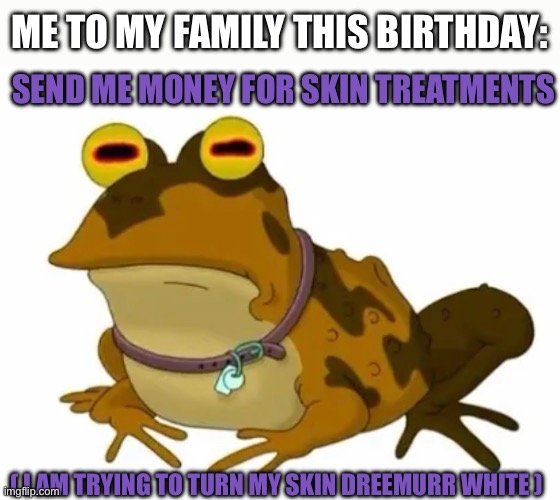 I want Dreemurr White skin though >_< | ME TO MY FAMILY THIS BIRTHDAY:; SEND ME MONEY FOR SKIN TREATMENTS; ( I AM TRYING TO TURN MY SKIN DREEMURR WHITE ) | image tagged in dreemurr,dreemurr white,white,skin,treatments,medical | made w/ Imgflip meme maker
