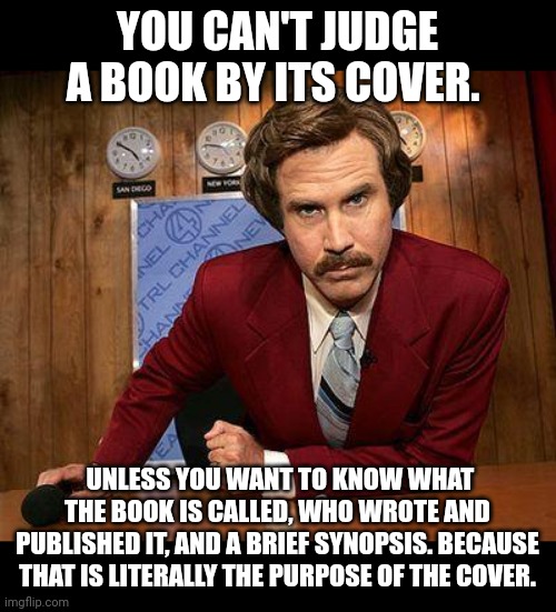 Can't judge a book by its cover | YOU CAN'T JUDGE A BOOK BY ITS COVER. UNLESS YOU WANT TO KNOW WHAT THE BOOK IS CALLED, WHO WROTE AND PUBLISHED IT, AND A BRIEF SYNOPSIS. BECAUSE THAT IS LITERALLY THE PURPOSE OF THE COVER. | image tagged in ron burgundy | made w/ Imgflip meme maker