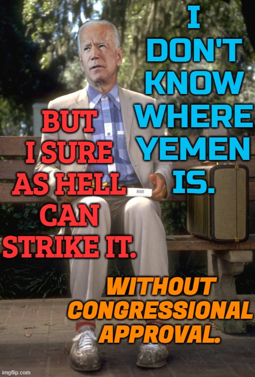 I Don't Know Where Yemen Is. But I Sure As Hell Can Strike It. Without Congressional Approval. | I
DON'T
KNOW
WHERE
YEMEN
IS. BUT I SURE
AS HELL
CAN STRIKE IT. WITHOUT
CONGRESSIONAL
APPROVAL. | image tagged in joe biden,creepy joe biden,donald trump,president_joe_biden,joe biden worries,biden | made w/ Imgflip meme maker