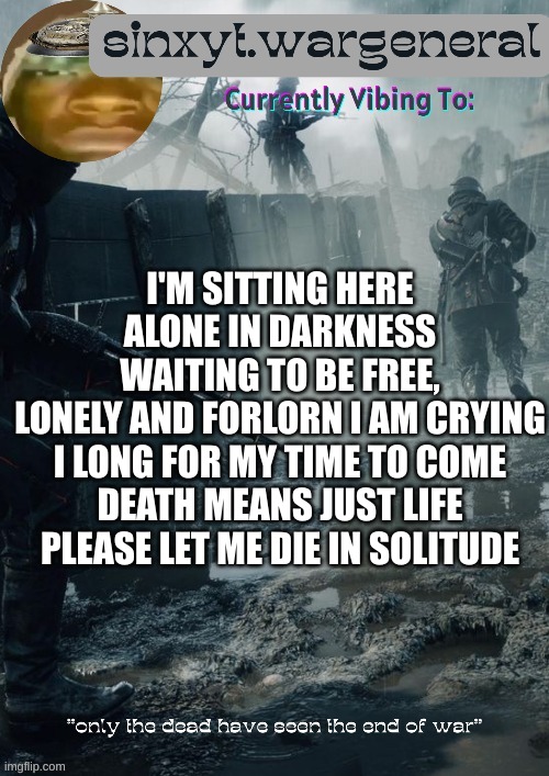 sinxyt.wargeneral announcment template | I'M SITTING HERE ALONE IN DARKNESS
WAITING TO BE FREE,
LONELY AND FORLORN I AM CRYING
I LONG FOR MY TIME TO COME
DEATH MEANS JUST LIFE
PLEASE LET ME DIE IN SOLITUDE | image tagged in sinxyt wargeneral announcment template | made w/ Imgflip meme maker