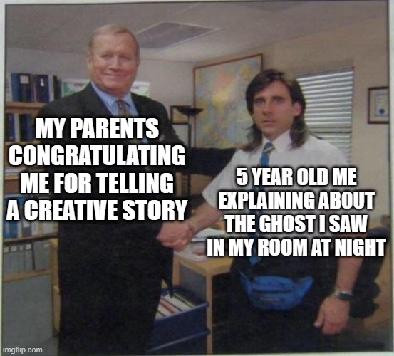 I SWEAR I SAW IT :( | MY PARENTS CONGRATULATING ME FOR TELLING A CREATIVE STORY; 5 YEAR OLD ME EXPLAINING ABOUT THE GHOST I SAW IN MY ROOM AT NIGHT | image tagged in the office handshake,bruh,family,relatable memes,memes | made w/ Imgflip meme maker