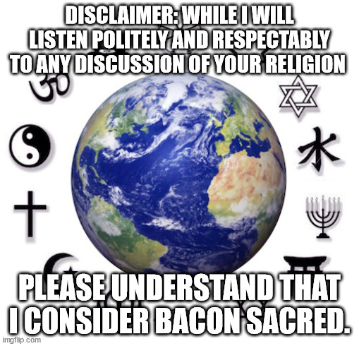 Bacon is Sacred | DISCLAIMER: WHILE I WILL LISTEN POLITELY AND RESPECTABLY TO ANY DISCUSSION OF YOUR RELIGION; PLEASE UNDERSTAND THAT I CONSIDER BACON SACRED. | image tagged in religion,bacon | made w/ Imgflip meme maker