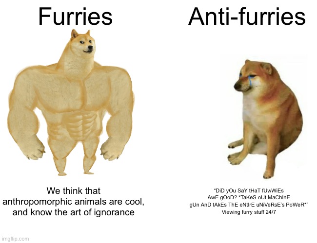 Buff Doge vs. Cheems | Furries; Anti-furries; We think that anthropomorphic animals are cool, and know the art of ignorance; “DiD yOu SaY tHaT fUwWiEs AwE gOoD? *TaKeS oUt MaChInE gUn AnD tAkEs ThE eNtIrE uNiVeRsE’s PoWeR*”
Viewing furry stuff 24/7 | image tagged in memes,buff doge vs cheems | made w/ Imgflip meme maker