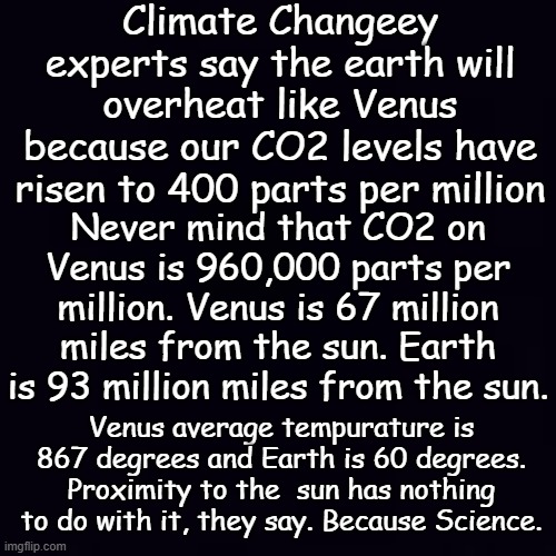 The UN was founded to create world peace, how could they possibly be wrong about the Climate, and vaccinations, and... | Climate Changeey experts say the earth will overheat like Venus because our CO2 levels have risen to 400 parts per million; Never mind that CO2 on Venus is 960,000 parts per million. Venus is 67 million miles from the sun. Earth is 93 million miles from the sun. Venus average tempurature is 867 degrees and Earth is 60 degrees. Proximity to the  sun has nothing to do with it, they say. Because Science. | image tagged in plain black | made w/ Imgflip meme maker