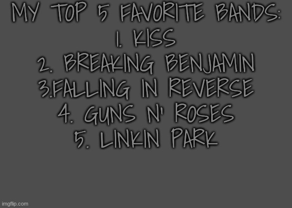 ⇓put yours in comments⇓ | MY TOP 5 FAVORITE BANDS:
1. KISS
2. BREAKING BENJAMIN
3.FALLING IN REVERSE
4. GUNS N' ROSES
5. LINKIN PARK | image tagged in hghj | made w/ Imgflip meme maker