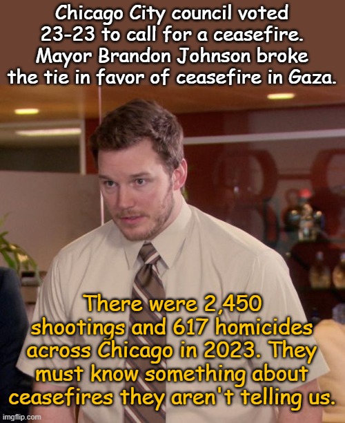 At least they aren't being hypocrites, wait! I mean gotta start somewhere, why not half way around the world. | Chicago City council voted 23-23 to call for a ceasefire. Mayor Brandon Johnson broke the tie in favor of ceasefire in Gaza. There were 2,450 shootings and 617 homicides across Chicago in 2023. They must know something about ceasefires they aren't telling us. | image tagged in memes,afraid to ask andy | made w/ Imgflip meme maker