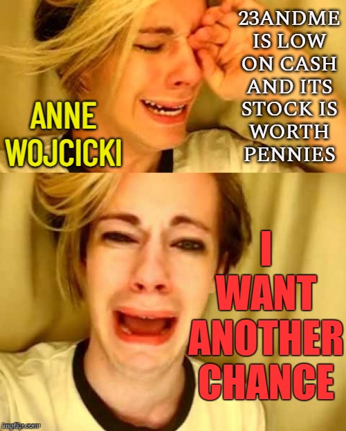 23andMe’s CEO wants another chance | 23ANDME
IS LOW
ON CASH
AND ITS
STOCK IS
WORTH
PENNIES; ANNE WOJCICKI; I
WANT
ANOTHER
CHANCE | image tagged in leave brittney alone,crying girl,hackers,because capitalism,freedom in murica,dna | made w/ Imgflip meme maker