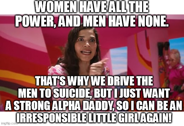 The true meaning of Barbie. | WOMEN HAVE ALL THE POWER, AND MEN HAVE NONE. THAT'S WHY WE DRIVE THE MEN TO SUICIDE, BUT I JUST WANT A STRONG ALPHA DADDY, SO I CAN BE AN
IRRESPONSIBLE LITTLE GIRL AGAIN! | image tagged in ferrera speech,barbie,women,power,daddy,memes | made w/ Imgflip meme maker