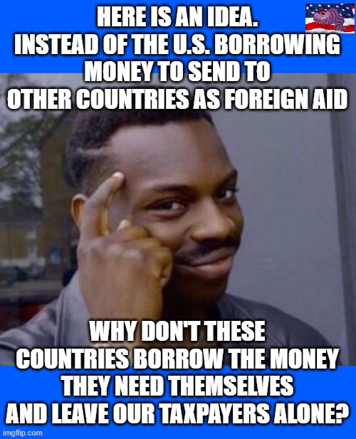 Smart black guy | HERE IS AN IDEA. INSTEAD OF THE U.S. BORROWING MONEY TO SEND TO OTHER COUNTRIES AS FOREIGN AID; WHY DON'T THESE COUNTRIES BORROW THE MONEY THEY NEED THEMSELVES AND LEAVE OUR TAXPAYERS ALONE? | image tagged in smart black guy | made w/ Imgflip meme maker