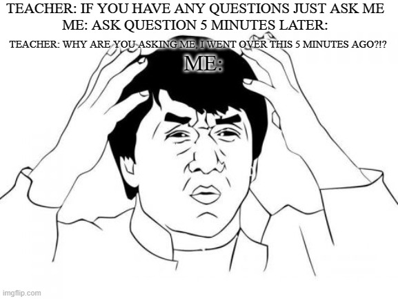 Happens all the time, You would be surprised. | TEACHER: IF YOU HAVE ANY QUESTIONS JUST ASK ME
ME: ASK QUESTION 5 MINUTES LATER:; TEACHER: WHY ARE YOU ASKING ME, I WENT OVER THIS 5 MINUTES AGO?!? ME: | image tagged in memes,jackie chan wtf | made w/ Imgflip meme maker