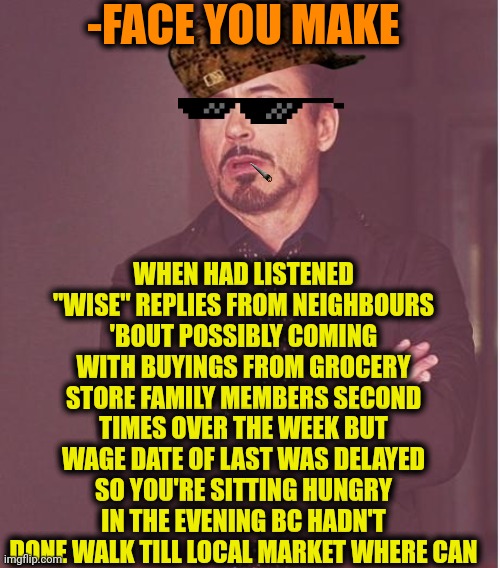 -Deals update info. | -FACE YOU MAKE; WHEN HAD LISTENED "WISE" REPLIES FROM NEIGHBOURS 'BOUT POSSIBLY COMING WITH BUYINGS FROM GROCERY STORE FAMILY MEMBERS SECOND TIMES OVER THE WEEK BUT WAGE DATE OF LAST WAS DELAYED SO YOU'RE SITTING HUNGRY IN THE EVENING BC HADN'T DONE WALK TILL LOCAL MARKET WHERE CAN | image tagged in memes,face you make robert downey jr,hunger games,choose wisely,grocery store,royal family | made w/ Imgflip meme maker