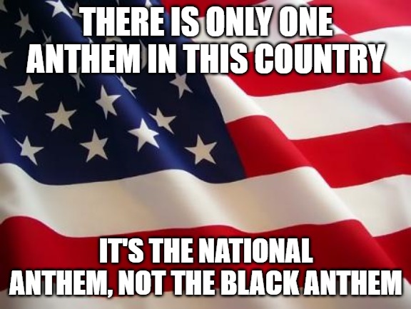 You can take your black national anthem and bend over and well...you know. | THERE IS ONLY ONE ANTHEM IN THIS COUNTRY; IT'S THE NATIONAL ANTHEM, NOT THE BLACK ANTHEM | image tagged in american flag,national anthem | made w/ Imgflip meme maker