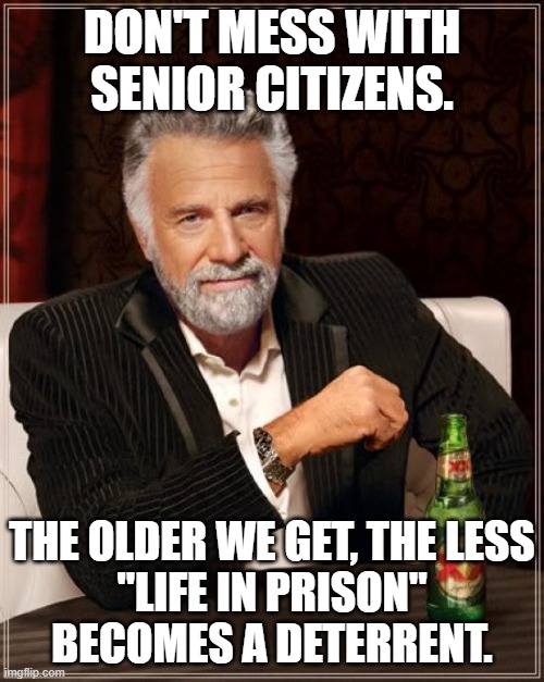 The Most Interesting Man In The World | DON'T MESS WITH SENIOR CITIZENS. THE OLDER WE GET, THE LESS
"LIFE IN PRISON"
BECOMES A DETERRENT. | image tagged in memes,the most interesting man in the world | made w/ Imgflip meme maker