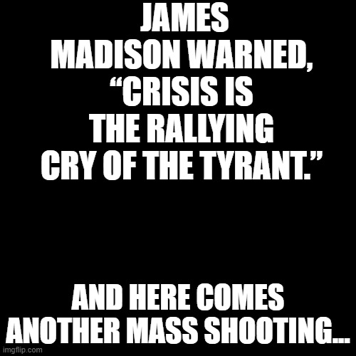 Another war, another environmental disaster, another election... | JAMES MADISON WARNED, “CRISIS IS THE RALLYING CRY OF THE TYRANT.”; AND HERE COMES ANOTHER MASS SHOOTING... | image tagged in plain black template | made w/ Imgflip meme maker