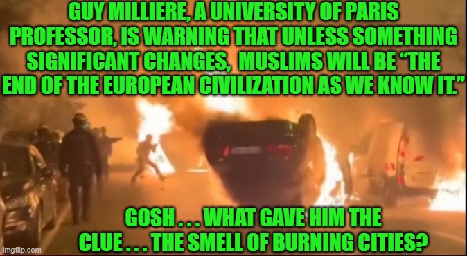 Conservatives warned the world and leftists SMUGLY went ahead with this insanity anyway. | GUY MILLIERE, A UNIVERSITY OF PARIS PROFESSOR, IS WARNING THAT UNLESS SOMETHING SIGNIFICANT CHANGES,  MUSLIMS WILL BE “THE END OF THE EUROPEAN CIVILIZATION AS WE KNOW IT.”; GOSH . . . WHAT GAVE HIM THE CLUE . . . THE SMELL OF BURNING CITIES? | image tagged in yep | made w/ Imgflip meme maker