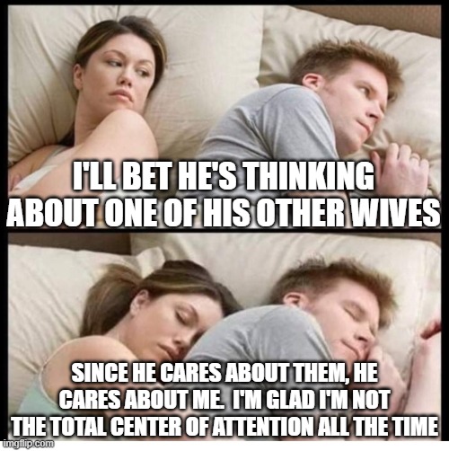 I bet he's thinking... | I'LL BET HE'S THINKING ABOUT ONE OF HIS OTHER WIVES; SINCE HE CARES ABOUT THEM, HE CARES ABOUT ME.  I'M GLAD I'M NOT THE TOTAL CENTER OF ATTENTION ALL THE TIME | image tagged in i bet he's thinking about other women,polygamy | made w/ Imgflip meme maker