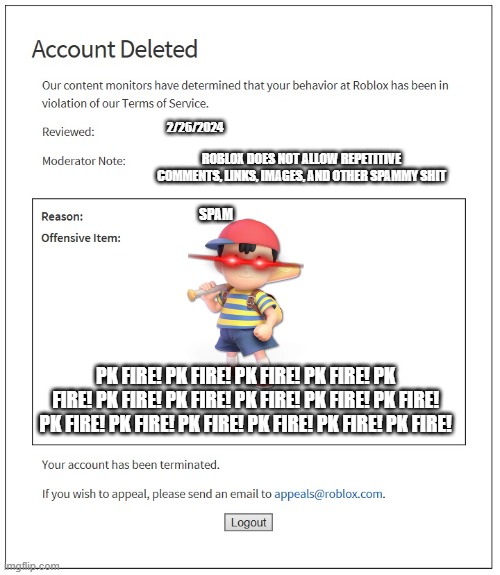 ness's pk fire needs to stop | 2/26/2024; ROBLOX DOES NOT ALLOW REPETITIVE COMMENTS, LINKS, IMAGES, AND OTHER SPAMMY SHIT; SPAM; PK FIRE! PK FIRE! PK FIRE! PK FIRE! PK FIRE! PK FIRE! PK FIRE! PK FIRE! PK FIRE! PK FIRE! PK FIRE! PK FIRE! PK FIRE! PK FIRE! PK FIRE! PK FIRE! | image tagged in banned from roblox,ness,super smash bros,shitpost | made w/ Imgflip meme maker