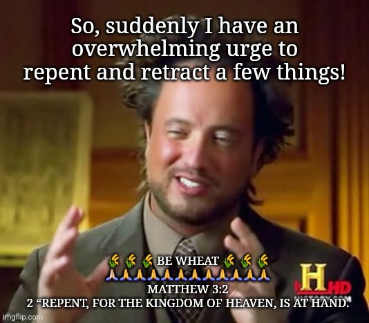 Ancient Aliens | So, suddenly I have an overwhelming urge to repent and retract a few things! 🌾 🌾 🌾 BE WHEAT 🌾 🌾 🌾
🙏🏻🙏🙏🙏🙏🙏🙏🙏🙏🙏🙏🙏
MATTHEW 3:2
2 “REPENT, FOR THE KINGDOM OF HEAVEN, IS AT HAND. | image tagged in memes,ancient aliens | made w/ Imgflip meme maker