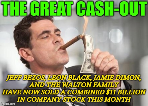 The Great Cash-Out | THE GREAT CASH-OUT; JEFF BEZOS, LEON BLACK, JAMIE DIMON,
AND THE WALTON FAMILY
HAVE NOW SOLD A COMBINED $11 BILLION
IN COMPANY STOCK THIS MONTH | image tagged in rich guy burning money,stock crash,because capitalism,capitalism,communism and capitalism,'murica | made w/ Imgflip meme maker