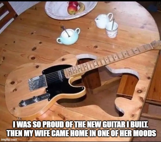 I was so proud of the new guitar I built. Then my wife came home in one of her moods | I WAS SO PROUD OF THE NEW GUITAR I BUILT.  THEN MY WIFE CAME HOME IN ONE OF HER MOODS | image tagged in guitar,wife | made w/ Imgflip meme maker