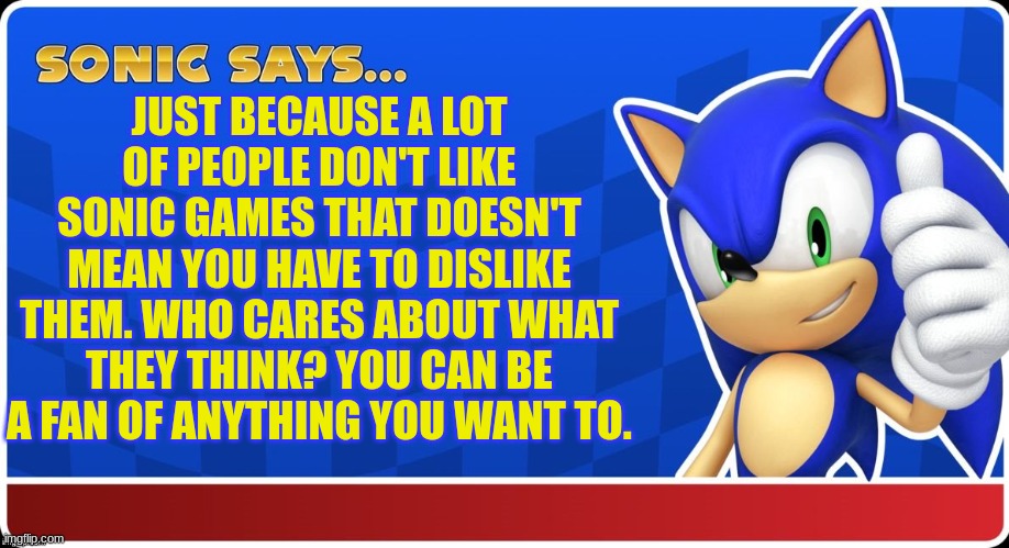 you'll be shock at how many people tell me that their kids like sonic when I say I like sonic | JUST BECAUSE A LOT OF PEOPLE DON'T LIKE SONIC GAMES THAT DOESN'T MEAN YOU HAVE TO DISLIKE THEM. WHO CARES ABOUT WHAT THEY THINK? YOU CAN BE A FAN OF ANYTHING YOU WANT TO. | image tagged in sonic says s asr,sonic the hedgehog,sonic | made w/ Imgflip meme maker