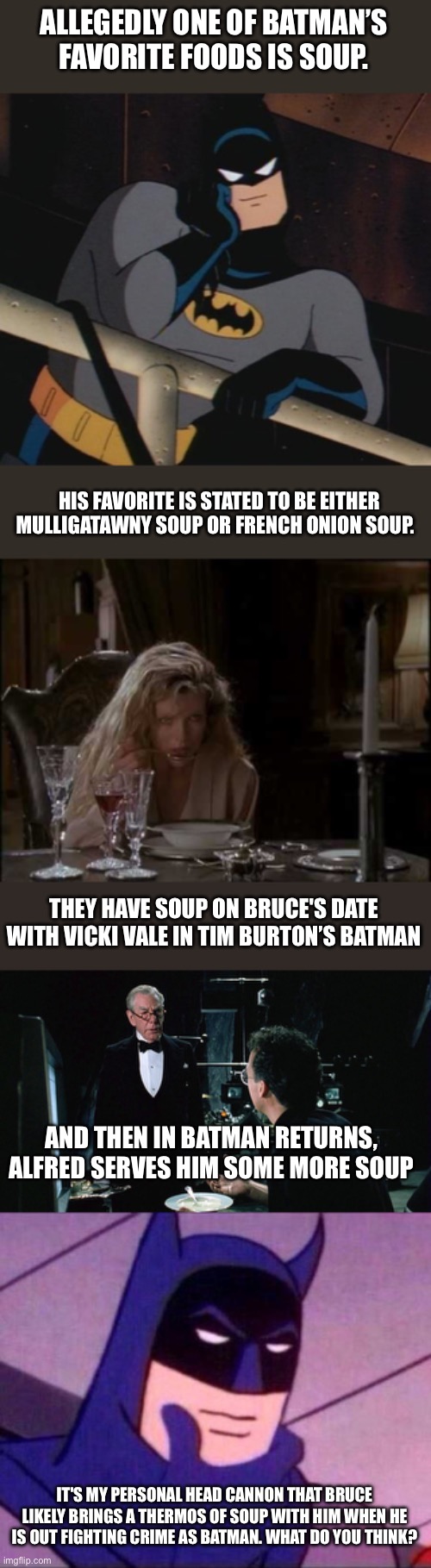 Batman loves soup | ALLEGEDLY ONE OF BATMAN’S FAVORITE FOODS IS SOUP. HIS FAVORITE IS STATED TO BE EITHER MULLIGATAWNY SOUP OR FRENCH ONION SOUP. THEY HAVE SOUP ON BRUCE'S DATE WITH VICKI VALE IN TIM BURTON’S BATMAN; AND THEN IN BATMAN RETURNS, ALFRED SERVES HIM SOME MORE SOUP; IT'S MY PERSONAL HEAD CANNON THAT BRUCE LIKELY BRINGS A THERMOS OF SOUP WITH HIM WHEN HE IS OUT FIGHTING CRIME AS BATMAN. WHAT DO YOU THINK? | image tagged in batman thinking,batman,batman returns,soup,head cannon,tim burton | made w/ Imgflip meme maker