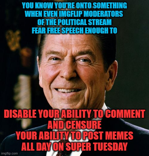 CENSORED on SUPER TUESDAY | YOU KNOW YOU'RE ONTO SOMETHING
WHEN EVEN IMGFLIP MODERATORS 
OF THE POLITICAL STREAM
FEAR FREE SPEECH ENOUGH TO; DISABLE YOUR ABILITY TO COMMENT
AND CENSURE YOUR ABILITY TO POST MEMES
ALL DAY ON SUPER TUESDAY | image tagged in imgflip mods,censorship,censored,democratic socialism,cultural marxism,free speech | made w/ Imgflip meme maker