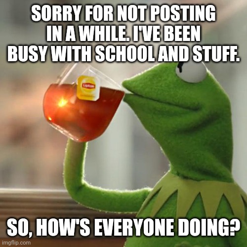Hey, everybody. | SORRY FOR NOT POSTING IN A WHILE. I'VE BEEN BUSY WITH SCHOOL AND STUFF. SO, HOW'S EVERYONE DOING? | image tagged in memes,but that's none of my business,kermit the frog | made w/ Imgflip meme maker