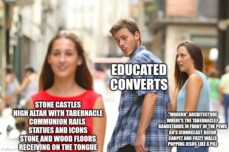 Distracted Boyfriend | EDUCATED CONVERTS; STONE CASTLES
HIGH ALTAR WITH TABERNACLE
COMMUNION RAILS 
STATUES AND ICONS
STONE AND WOOD FLOORS
RECEIVING ON THE TONGUE; "MODERN" ARCHITECTURE
WHERE'S THE TABERNACLE?
BANDSTANDS IN FRONT OF THE PEWS
60'S ICONOCLAST DECOR
CARPET AND FUZZY WALLS
POPPING JESUS LIKE A PILL | image tagged in memes,distracted boyfriend | made w/ Imgflip meme maker
