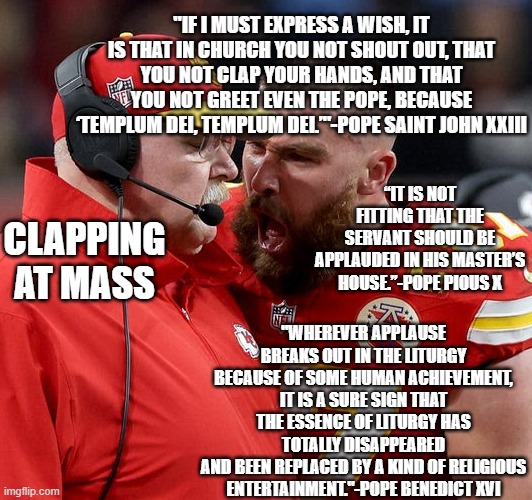 Travis Kelce screaming | "IF I MUST EXPRESS A WISH, IT IS THAT IN CHURCH YOU NOT SHOUT OUT, THAT YOU NOT CLAP YOUR HANDS, AND THAT YOU NOT GREET EVEN THE POPE, BECAUSE ‘TEMPLUM DEI, TEMPLUM DEI.’"-POPE SAINT JOHN XXIII; “IT IS NOT FITTING THAT THE SERVANT SHOULD BE APPLAUDED IN HIS MASTER’S HOUSE.”-POPE PIOUS X; CLAPPING AT MASS; "WHEREVER APPLAUSE BREAKS OUT IN THE LITURGY BECAUSE OF SOME HUMAN ACHIEVEMENT,
IT IS A SURE SIGN THAT THE ESSENCE OF LITURGY HAS TOTALLY DISAPPEARED
AND BEEN REPLACED BY A KIND OF RELIGIOUS ENTERTAINMENT."-POPE BENEDICT XVI | image tagged in travis kelce screaming | made w/ Imgflip meme maker