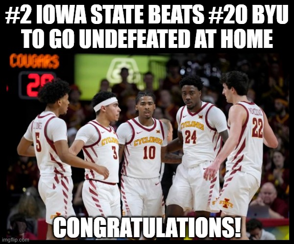 March Madness, here we come! | #2 IOWA STATE BEATS #20 BYU
TO GO UNDEFEATED AT HOME; CONGRATULATIONS! | image tagged in iowa state cyclones,isu,ncaa,basketball,college basketball,cyclones | made w/ Imgflip meme maker
