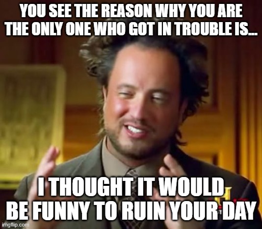Ancient Aliens | YOU SEE THE REASON WHY YOU ARE THE ONLY ONE WHO GOT IN TROUBLE IS... I THOUGHT IT WOULD BE FUNNY TO RUIN YOUR DAY | image tagged in memes,ancient aliens | made w/ Imgflip meme maker