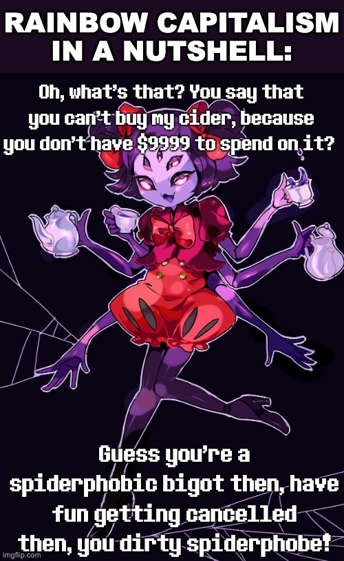 Spider Rights Matter! | RAINBOW CAPITALISM IN A NUTSHELL:; Oh, what's that? You say that you can't buy my cider, because you don't have $9999 to spend on it? Guess you're a spiderphobic bigot then, have fun getting cancelled then, you dirty spiderphobe! | image tagged in muffet,spider cider,rainbow capitalism,exploitation,undertale,capitalism | made w/ Imgflip meme maker