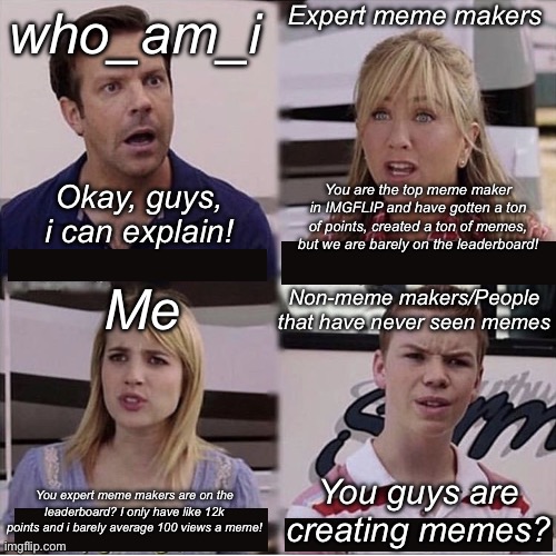 Meme makers i can explain! | Expert meme makers; who_am_i; Okay, guys, i can explain! You are the top meme maker in IMGFLIP and have gotten a ton of points, created a ton of memes, but we are barely on the leaderboard! Me; Non-meme makers/People that have never seen memes; You guys are creating memes? You expert meme makers are on the leaderboard? I only have like 12k points and i barely average 100 views a meme! | image tagged in you guys are getting paid template,meanwhile on imgflip,imgflip,imgflip users,imgflip points | made w/ Imgflip meme maker