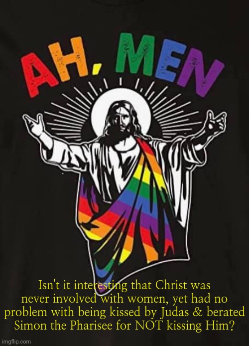 Just saying... | Isn't it interesting that Christ was
never involved with women, yet had no
problem with being kissed by Judas & berated
Simon the Pharisee for NOT kissing Him? | image tagged in jesus gay pride,bible,reading | made w/ Imgflip meme maker